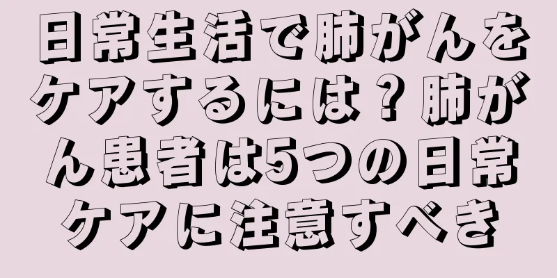 日常生活で肺がんをケアするには？肺がん患者は5つの日常ケアに注意すべき