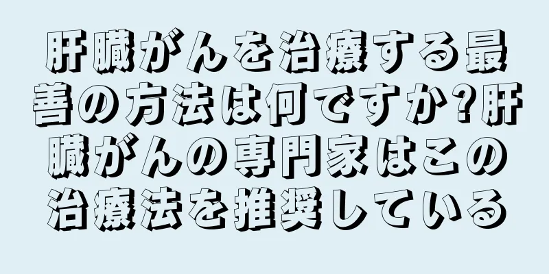 肝臓がんを治療する最善の方法は何ですか?肝臓がんの専門家はこの治療法を推奨している