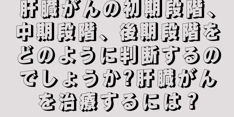 肝臓がんの初期段階、中期段階、後期段階をどのように判断するのでしょうか?肝臓がんを治療するには？