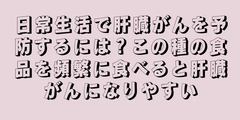 日常生活で肝臓がんを予防するには？この種の食品を頻繁に食べると肝臓がんになりやすい