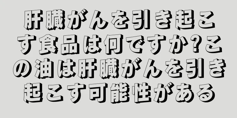 肝臓がんを引き起こす食品は何ですか?この油は肝臓がんを引き起こす可能性がある