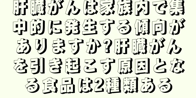 肝臓がんは家族内で集中的に発生する傾向がありますか?肝臓がんを引き起こす原因となる食品は2種類ある
