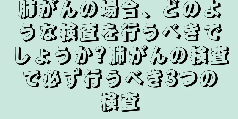 肺がんの場合、どのような検査を行うべきでしょうか?肺がんの検査で必ず行うべき3つの検査