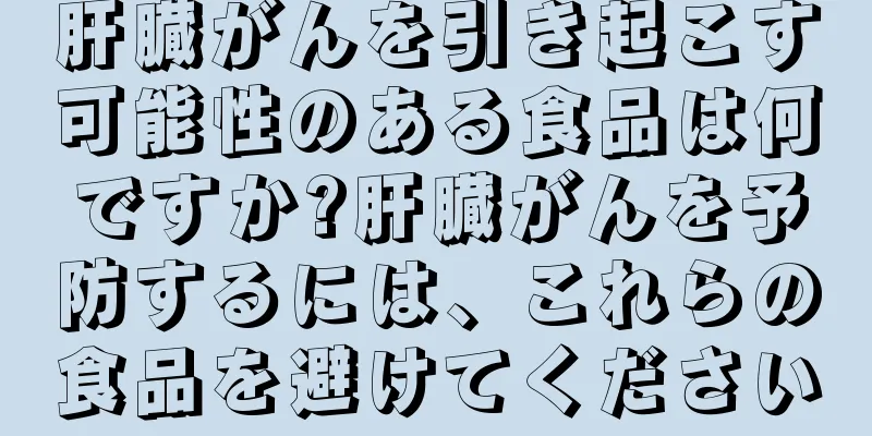 肝臓がんを引き起こす可能性のある食品は何ですか?肝臓がんを予防するには、これらの食品を避けてください