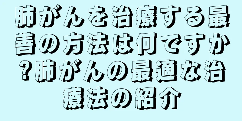 肺がんを治療する最善の方法は何ですか?肺がんの最適な治療法の紹介