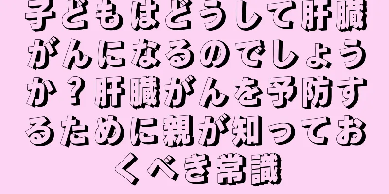 子どもはどうして肝臓がんになるのでしょうか？肝臓がんを予防するために親が知っておくべき常識