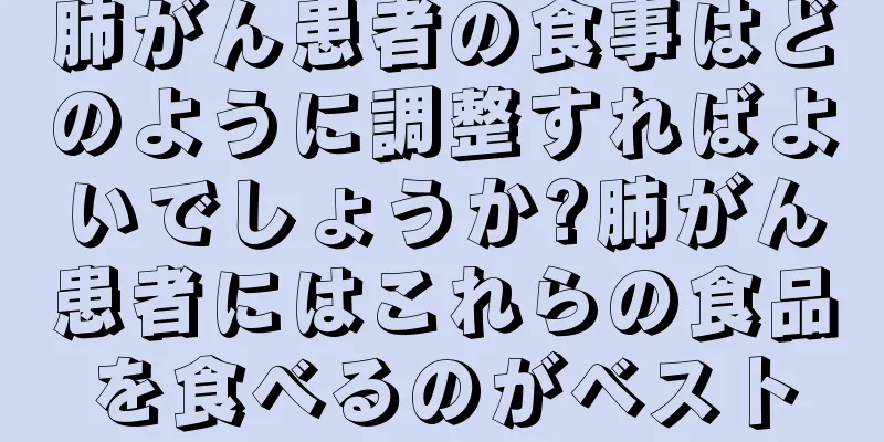 肺がん患者の食事はどのように調整すればよいでしょうか?肺がん患者にはこれらの食品を食べるのがベスト