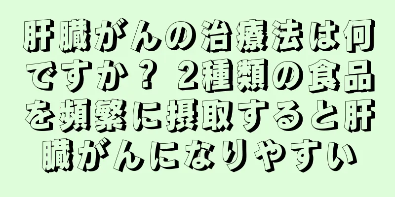 肝臓がんの治療法は何ですか？ 2種類の食品を頻繁に摂取すると肝臓がんになりやすい