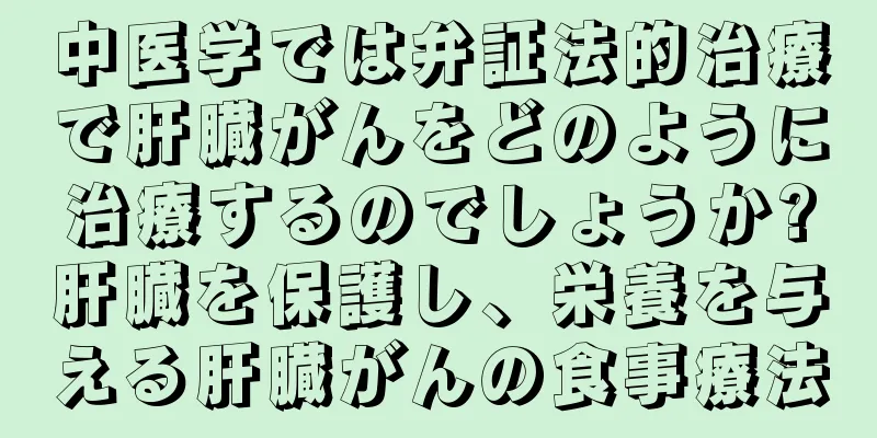 中医学では弁証法的治療で肝臓がんをどのように治療するのでしょうか?肝臓を保護し、栄養を与える肝臓がんの食事療法