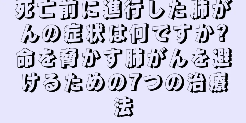 死亡前に進行した肺がんの症状は何ですか?命を脅かす肺がんを避けるための7つの治療法