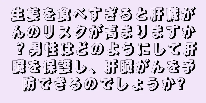 生姜を食べすぎると肝臓がんのリスクが高まりますか？男性はどのようにして肝臓を保護し、肝臓がんを予防できるのでしょうか?