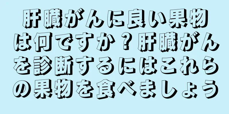 肝臓がんに良い果物は何ですか？肝臓がんを診断するにはこれらの果物を食べましょう