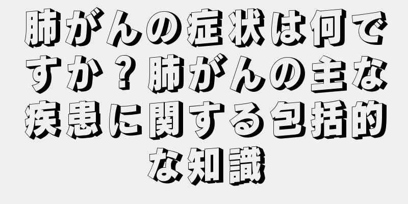 肺がんの症状は何ですか？肺がんの主な疾患に関する包括的な知識