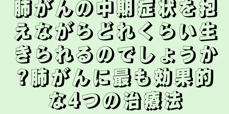 肺がんの中期症状を抱えながらどれくらい生きられるのでしょうか?肺がんに最も効果的な4つの治療法