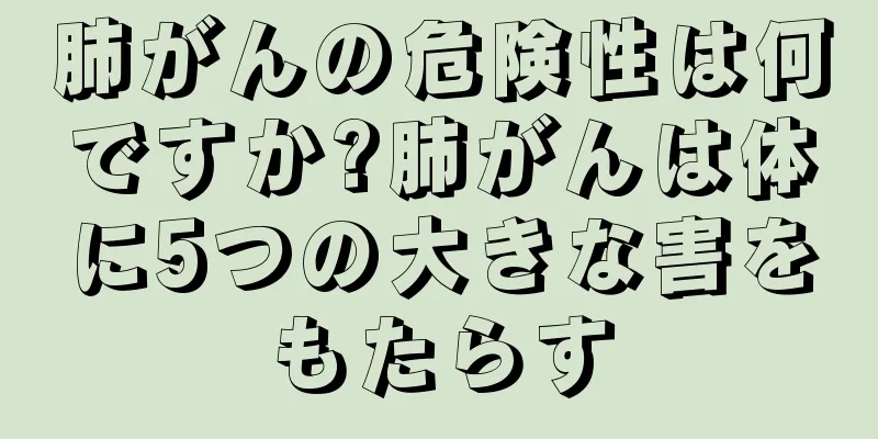肺がんの危険性は何ですか?肺がんは体に5つの大きな害をもたらす