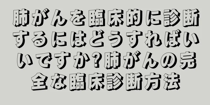 肺がんを臨床的に診断するにはどうすればいいですか?肺がんの完全な臨床診断方法
