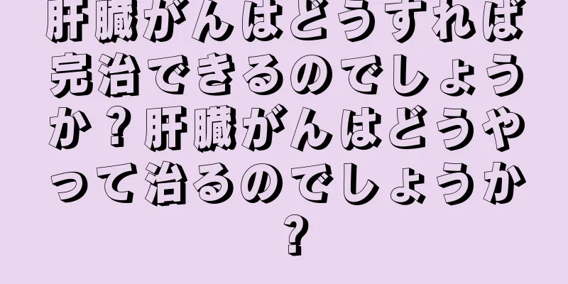 肝臓がんはどうすれば完治できるのでしょうか？肝臓がんはどうやって治るのでしょうか？