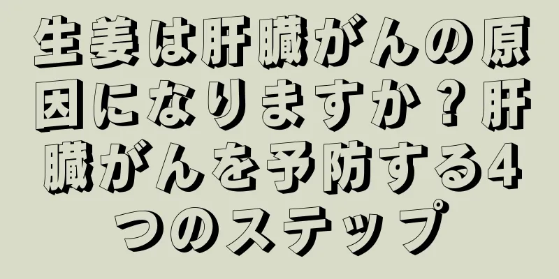 生姜は肝臓がんの原因になりますか？肝臓がんを予防する4つのステップ