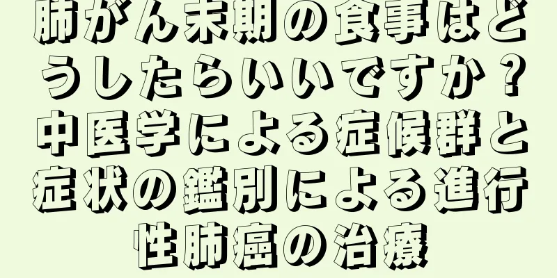 肺がん末期の食事はどうしたらいいですか？中医学による症候群と症状の鑑別による進行性肺癌の治療