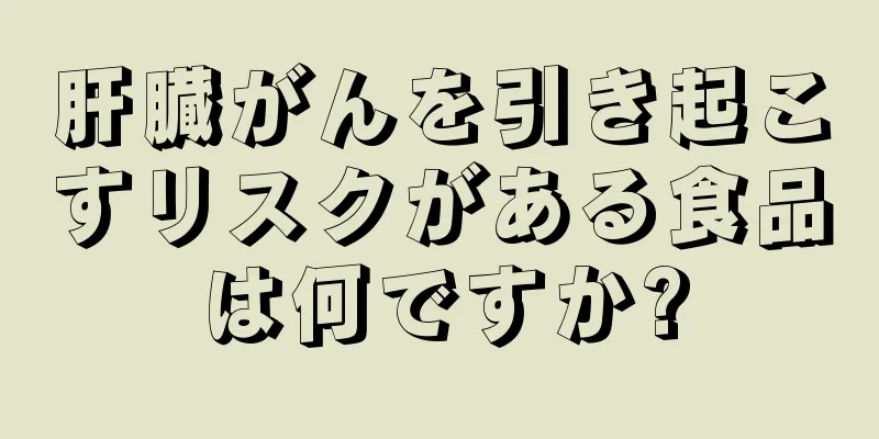 肝臓がんを引き起こすリスクがある食品は何ですか?