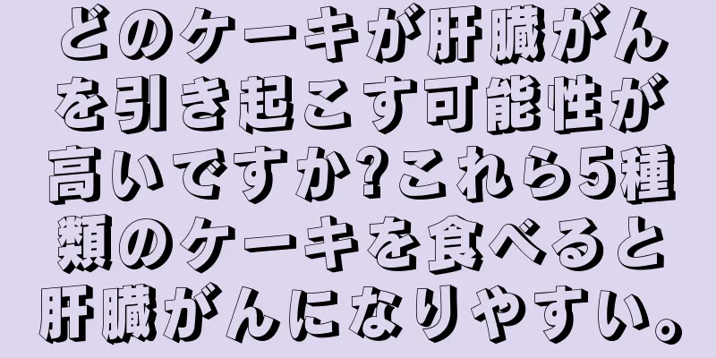 どのケーキが肝臓がんを引き起こす可能性が高いですか?これら5種類のケーキを食べると肝臓がんになりやすい。