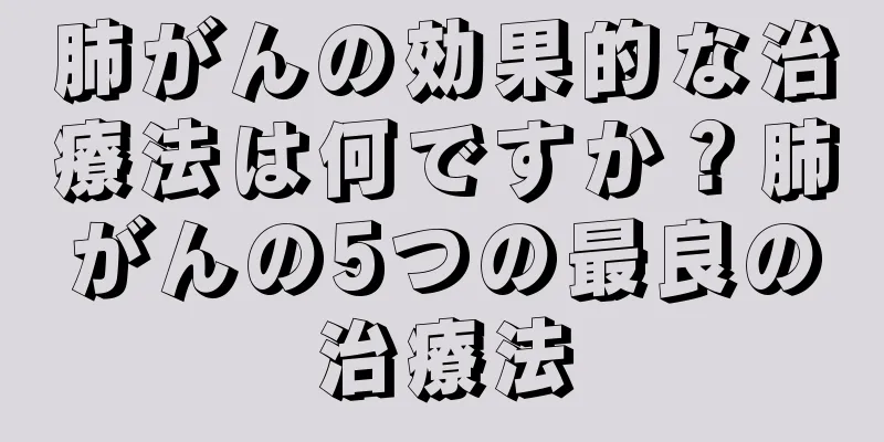 肺がんの効果的な治療法は何ですか？肺がんの5つの最良の治療法