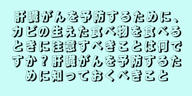 肝臓がんを予防するために、カビの生えた食べ物を食べるときに注意すべきことは何ですか？肝臓がんを予防するために知っておくべきこと