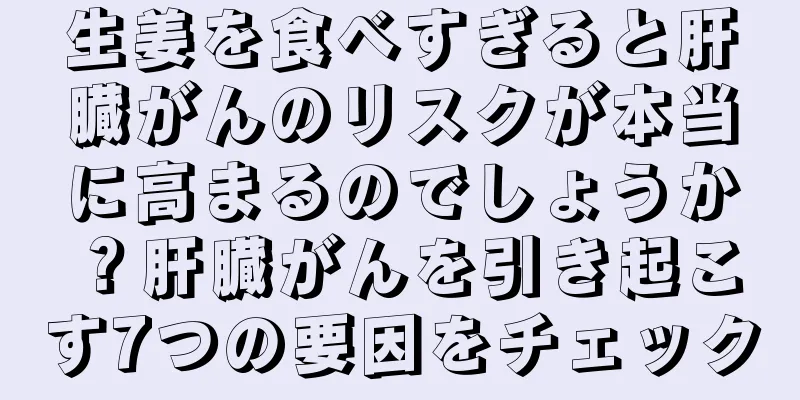 生姜を食べすぎると肝臓がんのリスクが本当に高まるのでしょうか？肝臓がんを引き起こす7つの要因をチェック