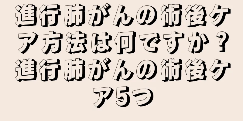 進行肺がんの術後ケア方法は何ですか？進行肺がんの術後ケア5つ