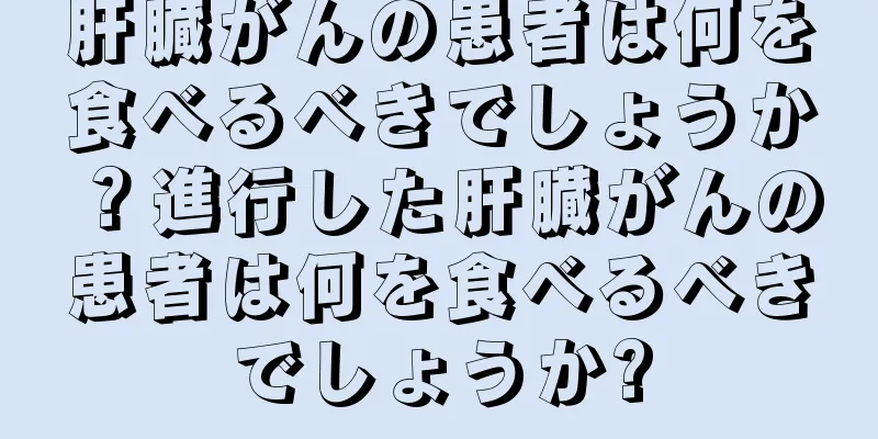 肝臓がんの患者は何を食べるべきでしょうか？進行した肝臓がんの患者は何を食べるべきでしょうか?