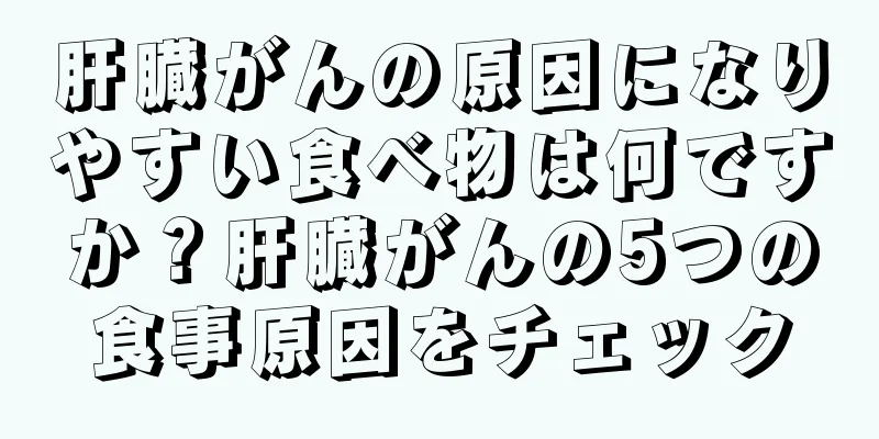 肝臓がんの原因になりやすい食べ物は何ですか？肝臓がんの5つの食事原因をチェック