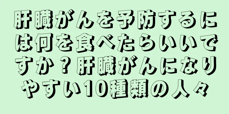 肝臓がんを予防するには何を食べたらいいですか？肝臓がんになりやすい10種類の人々