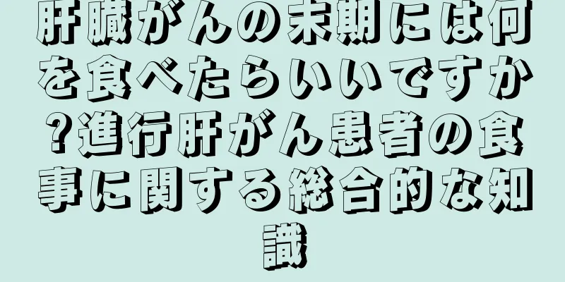 肝臓がんの末期には何を食べたらいいですか?進行肝がん患者の食事に関する総合的な知識