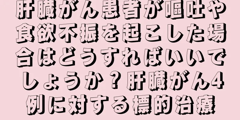 肝臓がん患者が嘔吐や食欲不振を起こした場合はどうすればいいでしょうか？肝臓がん4例に対する標的治療