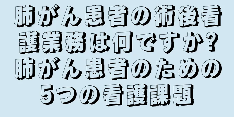 肺がん患者の術後看護業務は何ですか?肺がん患者のための5つの看護課題