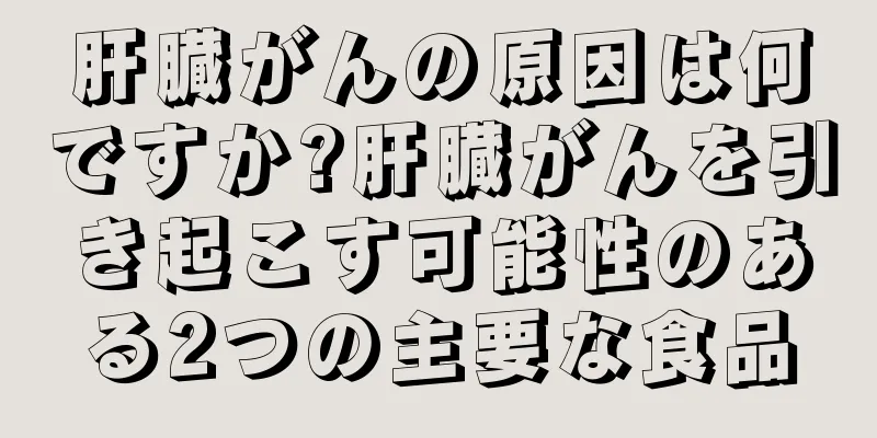 肝臓がんの原因は何ですか?肝臓がんを引き起こす可能性のある2つの主要な食品