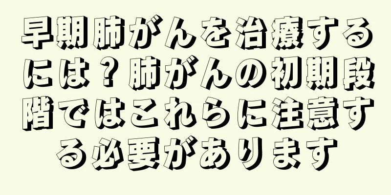 早期肺がんを治療するには？肺がんの初期段階ではこれらに注意する必要があります
