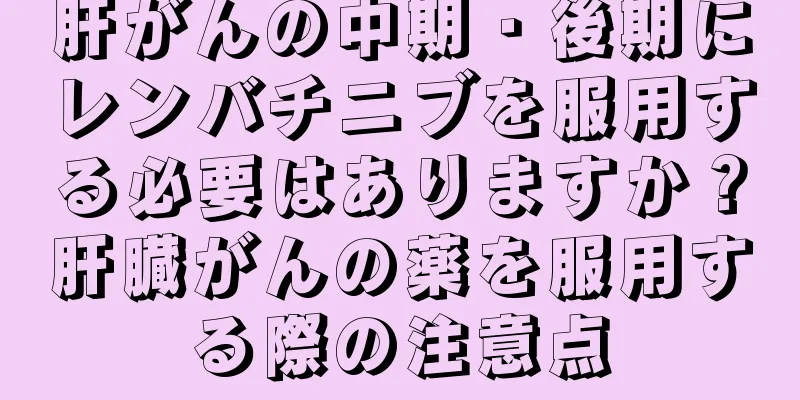 肝がんの中期・後期にレンバチニブを服用する必要はありますか？肝臓がんの薬を服用する際の注意点