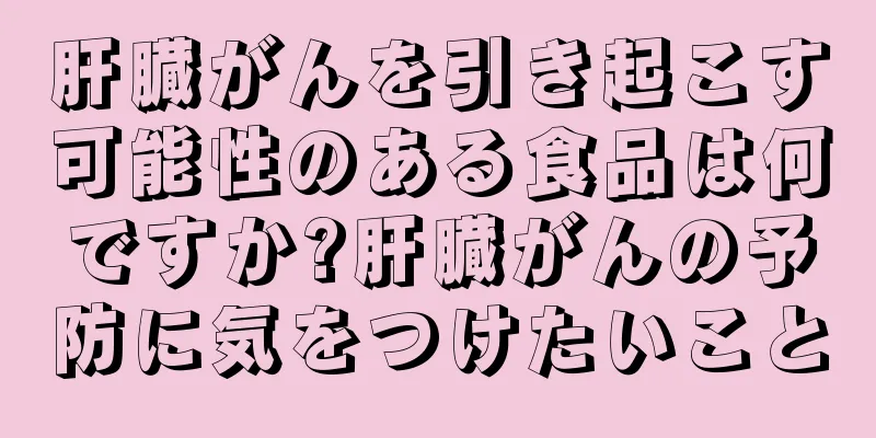 肝臓がんを引き起こす可能性のある食品は何ですか?肝臓がんの予防に気をつけたいこと