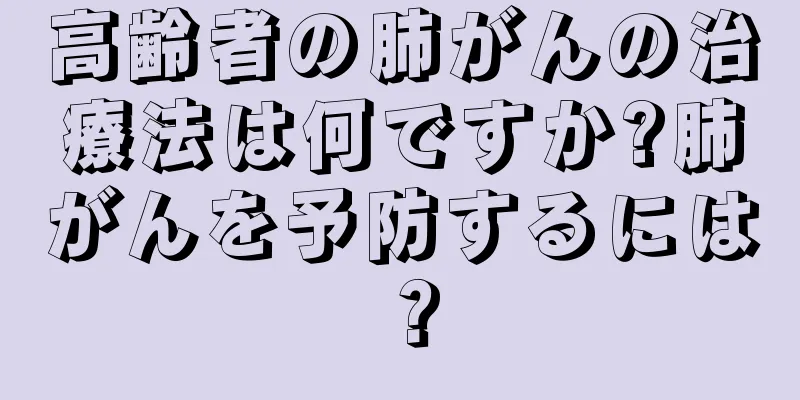 高齢者の肺がんの治療法は何ですか?肺がんを予防するには？