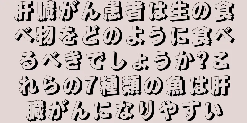 肝臓がん患者は生の食べ物をどのように食べるべきでしょうか?これらの7種類の魚は肝臓がんになりやすい
