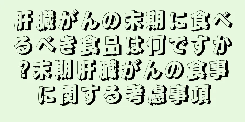 肝臓がんの末期に食べるべき食品は何ですか?末期肝臓がんの食事に関する考慮事項