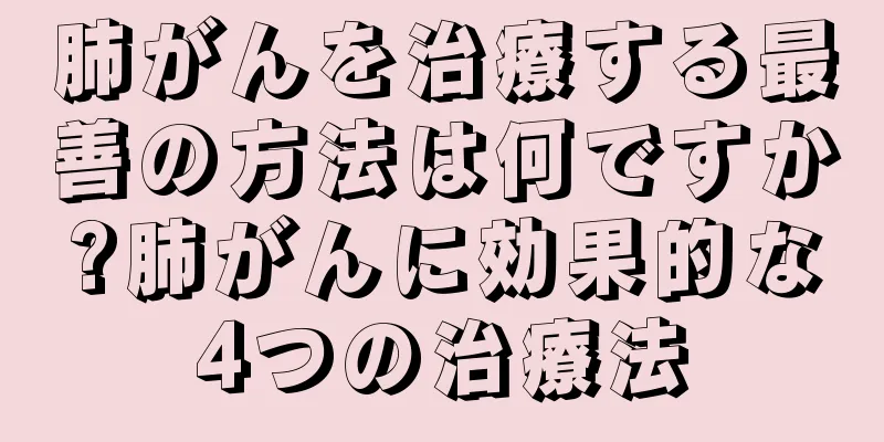 肺がんを治療する最善の方法は何ですか?肺がんに効果的な4つの治療法