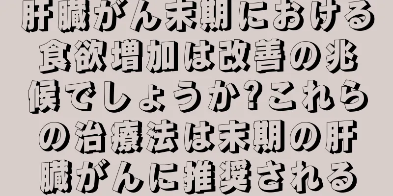 肝臓がん末期における食欲増加は改善の兆候でしょうか?これらの治療法は末期の肝臓がんに推奨される