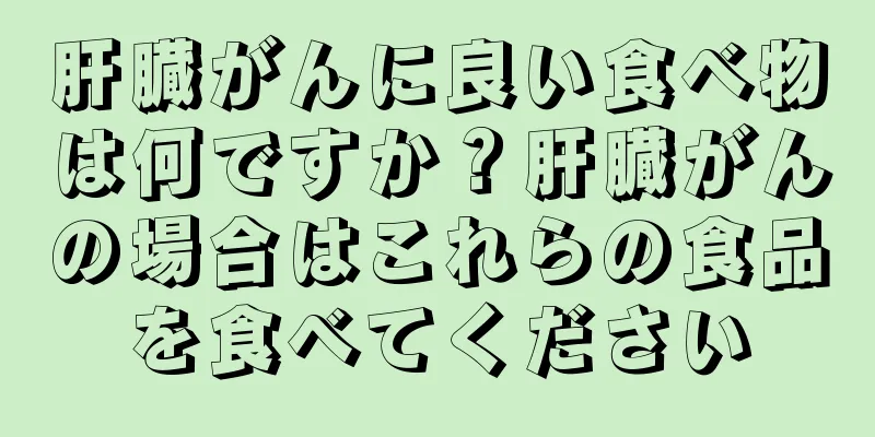 肝臓がんに良い食べ物は何ですか？肝臓がんの場合はこれらの食品を食べてください