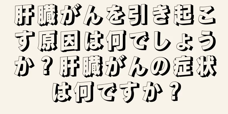 肝臓がんを引き起こす原因は何でしょうか？肝臓がんの症状は何ですか？