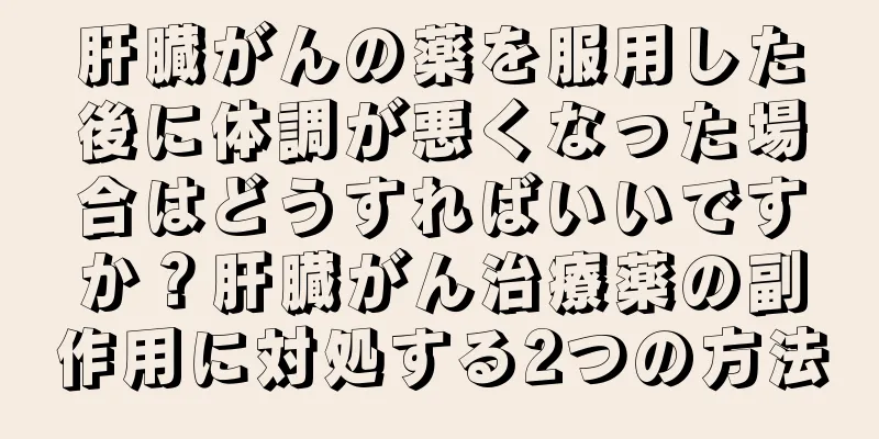 肝臓がんの薬を服用した後に体調が悪くなった場合はどうすればいいですか？肝臓がん治療薬の副作用に対処する2つの方法