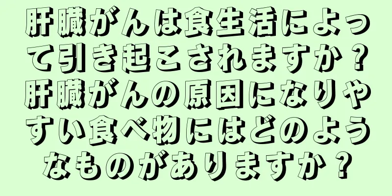 肝臓がんは食生活によって引き起こされますか？肝臓がんの原因になりやすい食べ物にはどのようなものがありますか？