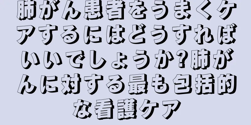 肺がん患者をうまくケアするにはどうすればいいでしょうか?肺がんに対する最も包括的な看護ケア