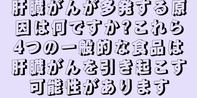 肝臓がんが多発する原因は何ですか?これら4つの一般的な食品は肝臓がんを引き起こす可能性があります